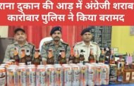 अवैध कारोबार : किराना दुकान की आड़ में अंग्रेजी शराब का कारोबार पुलिस ने किया बरामद