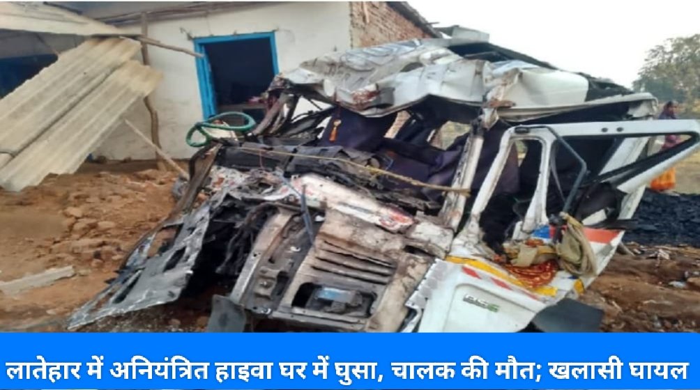 लातेहार में अनियंत्रित हाइवा घर में घुसा, चालक की मौत; खलासी घायल