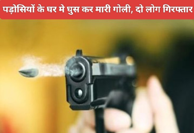 पड़ोसियों के घर मे घुस कर मारी गोली, दो लोग गिरफ्तार
